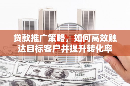 师宗贷款推广策略，如何高效触达目标客户并提升转化率