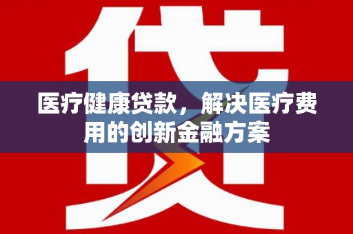 师宗医疗健康贷款，解决医疗费用的创新金融方案
